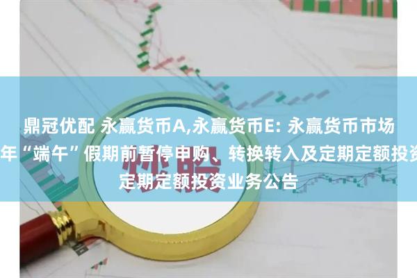 鼎冠优配 永赢货币A,永赢货币E: 永赢货币市场基金2025年“端午”假期前暂停申购、转换转入及定期定额投资业务公告