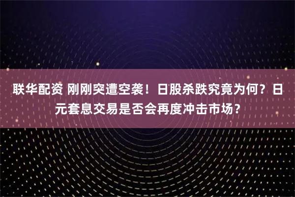 联华配资 刚刚突遭空袭！日股杀跌究竟为何？日元套息交易是否会再度冲击市场？