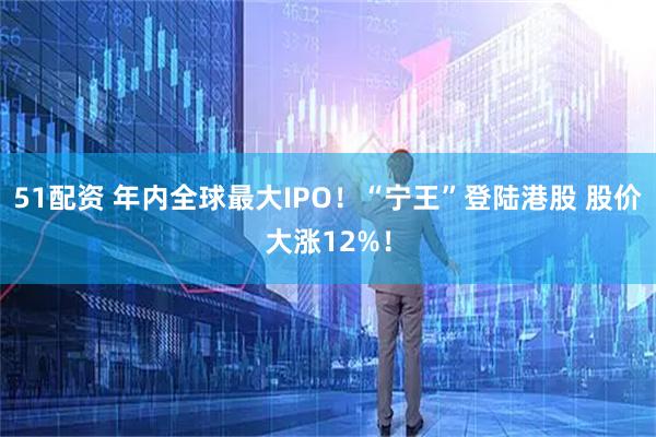 51配资 年内全球最大IPO！“宁王”登陆港股 股价大涨12%！