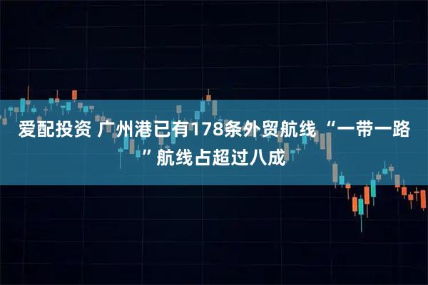 爱配投资 广州港已有178条外贸航线 “一带一路”航线占超过八成