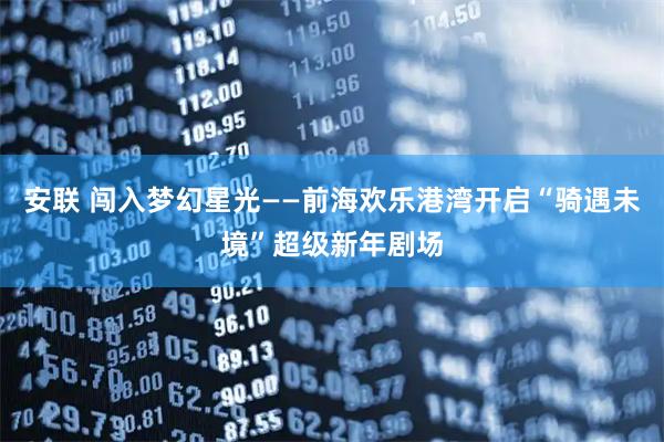 安联 闯入梦幻星光——前海欢乐港湾开启“骑遇未境”超级新年剧场