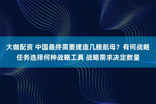 大咖配资 中国最终需要建造几艘航母？有何战略任务选择何种战略工具 战略需求决定数量