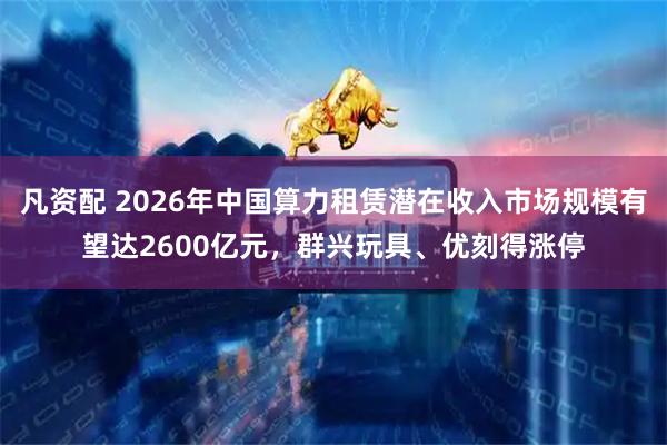 凡资配 2026年中国算力租赁潜在收入市场规模有望达2600亿元，群兴玩具、优刻得涨停