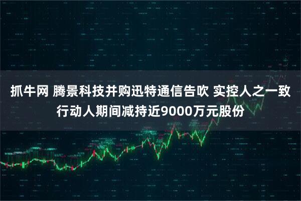 抓牛网 腾景科技并购迅特通信告吹 实控人之一致行动人期间减持近9000万元股份