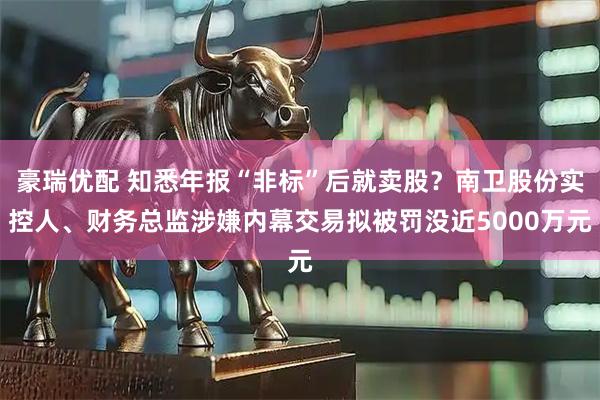 豪瑞优配 知悉年报“非标”后就卖股？南卫股份实控人、财务总监涉嫌内幕交易拟被罚没近5000万元