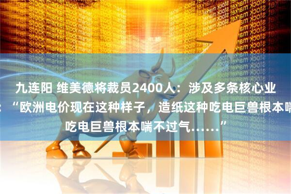 九连阳 维美德将裁员2400人：涉及多条核心业务线！经理人：“欧洲电价现在这种样子，造纸这种吃电巨兽根本喘不过气……”