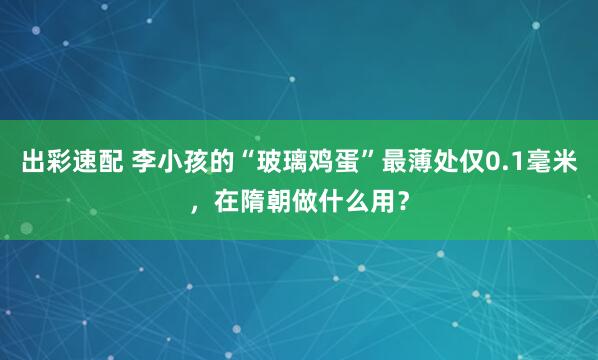 出彩速配 李小孩的“玻璃鸡蛋”最薄处仅0.1毫米，在隋朝做什么用？