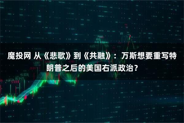 魔投网 从《悲歌》到《共融》：万斯想要重写特朗普之后的美国右派政治？